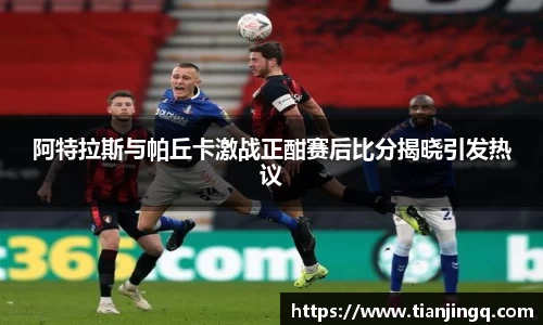 阿特拉斯与帕丘卡激战正酣赛后比分揭晓引发热议